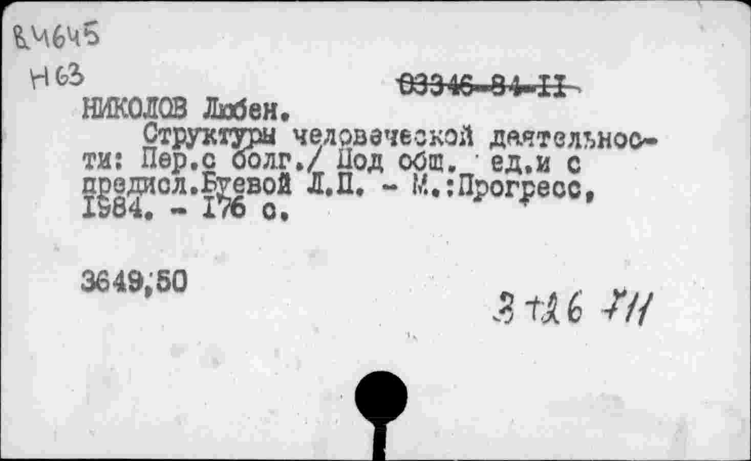 ﻿
\Ч	*53 346" 9Ь ТТ
НИКОЛОВ Любек.
Структуры человеческой деятельности: Пер.с оолг.7 Под общ. • ед.и с п^е^исл.Боевой Л.П. - М.;Прогресс,
3649,50
ЗШ 77/